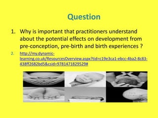 Question
1. Why is important that practitioners understand
about the potential effects on development from
pre-conception, pre-birth and birth experiences ?
2. http://my.dynamic-
learning.co.uk/ResourcesOverview.aspx?tid=c19e3ca1-ebcc-4ba2-8c83-
438ff2682bd5&csid=9781471829529#
 