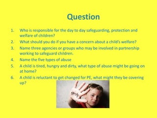 Question
1. Who is responsible for the day to day safeguarding, protection and
welfare of children?
2. What should you do if you have a concern about a child’s welfare?
3. Name three agencies or groups who may be involved in partnership
working to safeguard children.
4. Name the five types of abuse
5. A child is tired, hungry and dirty, what type of abuse might be going on
at home?
6. A child is reluctant to get changed for PE, what might they be covering
up?
 