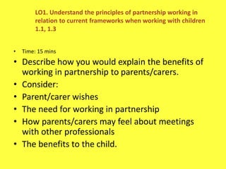 • Time: 15 mins
• Describe how you would explain the benefits of
working in partnership to parents/carers.
• Consider:
• Parent/carer wishes
• The need for working in partnership
• How parents/carers may feel about meetings
with other professionals
• The benefits to the child.
LO1. Understand the principles of partnership working in
relation to current frameworks when working with children
1.1, 1.3
 