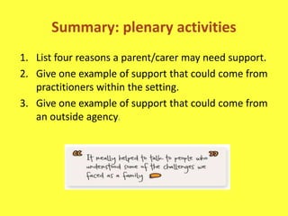 Summary: plenary activities
1. List four reasons a parent/carer may need support.
2. Give one example of support that could come from
practitioners within the setting.
3. Give one example of support that could come from
an outside agency.
 