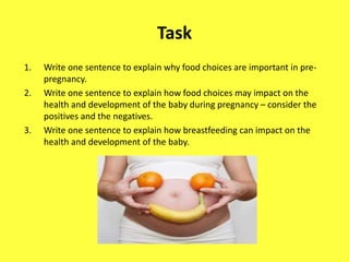 Task
1. Write one sentence to explain why food choices are important in pre-
pregnancy.
2. Write one sentence to explain how food choices may impact on the
health and development of the baby during pregnancy – consider the
positives and the negatives.
3. Write one sentence to explain how breastfeeding can impact on the
health and development of the baby.
 