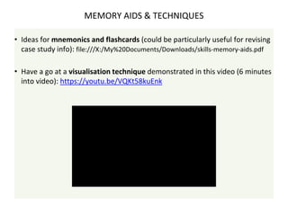 • Ideas for mnemonics and flashcards (could be particularly useful for revising
case study info): file:///X:/My%20Documents/Downloads/skills-memory-aids.pdf
• Have a go at a visualisation technique demonstrated in this video (6 minutes
into video): https://youtu.be/VQKt58kuEnk
MEMORY AIDS & TECHNIQUES
 