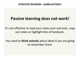 Passive learning does not work!
It's not effective to read your notes over and over, copy
out notes or highlight bits of handouts.
You need to think actively about ideas if you are going
to remember them.
EFFECTIVE REVISION - LEARN ACTIVELY
 