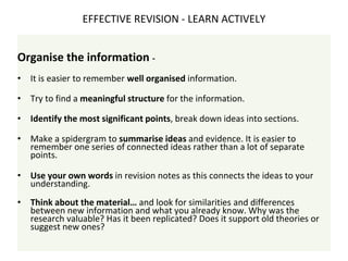 Organise the information -
• It is easier to remember well organised information.
• Try to find a meaningful structure for the information.
• Identify the most significant points, break down ideas into sections.
• Make a spidergram to summarise ideas and evidence. It is easier to
remember one series of connected ideas rather than a lot of separate
points.
• Use your own words in revision notes as this connects the ideas to your
understanding.
• Think about the material… and look for similarities and differences
between new information and what you already know. Why was the
research valuable? Has it been replicated? Does it support old theories or
suggest new ones?
EFFECTIVE REVISION - LEARN ACTIVELY
 
