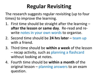Regular Revisiting
The research suggests regular revisiting (up to four
times) to improve the learning.
1. First time should be straight after the learning –
after the lesson or same day. Re-read and re-
write notes in your own words to organise.
2. Second time should be 24 hrs later – team up
with a friend.
3. Third time should be within a week of the lesson
– recap activity, such as planning a flashcard
without looking at notes.
4. Fourth time should be within a month of the
original lesson – planning answers to an exam
question.
 