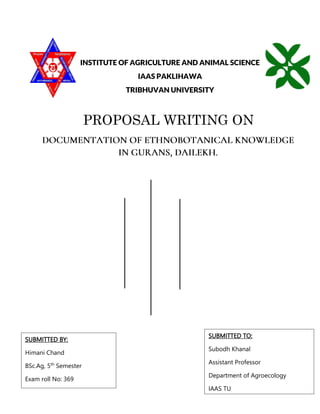 INSTITUTE OF AGRICULTURE AND ANIMAL SCIENCE
IAAS PAKLIHAWA
TRIBHUVAN UNIVERSITY
PROPOSAL WRITING ON
SUBMITTED BY:
Himani Chand
BSc.Ag, 5th
Semester
Exam roll No: 369
SUBMITTED TO:
Subodh Khanal
Assistant Professor
Department of Agroecology
IAAS TU
 