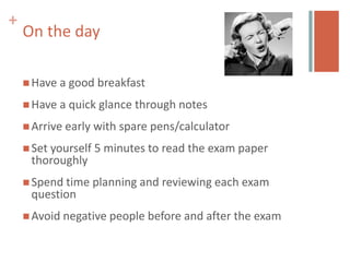 +
    On the day

     Have a   good breakfast
     Have a   quick glance through notes
     Arrive early   with spare pens/calculator
     Set yourself 5 minutes to   read the exam paper
     thoroughly
     Spend time planning and     reviewing each exam
     question
     Avoid negative people before and after the exam
 
