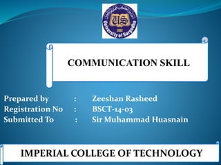 COMMUNICATION SKILL
Prepared by : Zeeshan Rasheed
Registration No : BSCT-14-03
Submitted To : Sir Muhammad Huasnain
IMPERIAL COLLEGE OF TECHNOLOGY
 