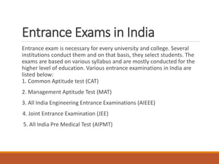 Entrance Exams in India
Entrance exam is necessary for every university and college. Several
institutions conduct them and on that basis, they select students. The
exams are based on various syllabus and are mostly conducted for the
higher level of education. Various entrance examinations in India are
listed below:
1. Common Aptitude test (CAT)
2. Management Aptitude Test (MAT)
3. All India Engineering Entrance Examinations (AIEEE)
4. Joint Entrance Examination (JEE)
5. All India Pre Medical Test (AIPMT)
 