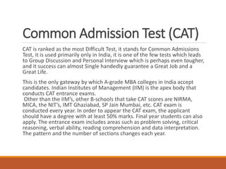 Common Admission Test (CAT)
CAT is ranked as the most Difficult Test, it stands for Common Admissions
Test, it is used primarily only in India, it is one of the few tests which leads
to Group Discussion and Personal Interview which is perhaps even tougher,
and it success can almost Single handedly guarantee a Great Job and a
Great Life.
This is the only gateway by which A-grade MBA colleges in India accept
candidates. Indian Institutes of Management (IIM) is the apex body that
conducts CAT entrance exams.
Other than the IIM’s, other B-schools that take CAT scores are NIRMA,
MICA, the NIT’s, IMT Ghaziabad, SP Jain Mumbai, etc. CAT exam is
conducted every year. In order to appear the CAT exam, the applicant
should have a degree with at least 50% marks. Final year students can also
apply. The entrance exam includes areas such as problem solving, critical
reasoning, verbal ability, reading comprehension and data interpretation.
The pattern and the number of sections changes each year.
 