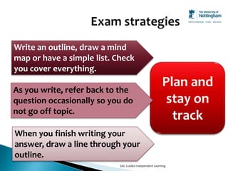 Write an outline, draw a mind
map or have a simple list. Check
you cover everything.

As you write, refer back to the
                                                        Plan and
question occasionally so you do                          stay on
not go off topic.
                                                          track
When you finish writing your
answer, draw a line through your
outline.
                            SAC Guided Independent Learning
 