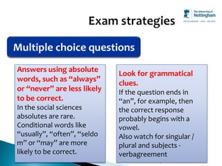 Multiple choice questions
Answers using absolute
                              Look for grammatical
words, such as “always”
                              clues.
or “never” are less likely    If the question ends in
to be correct.                “an”, for example, then
In the social sciences        the correct response
absolutes are rare.           probably begins with a
Conditional words like        vowel.
“usually”, “often”, “seldo    Also watch for singular /
m” or “may” are more          plural and subjects -
likely to be correct.         verbagreement
                             SAC Guided Independent Learning
 
