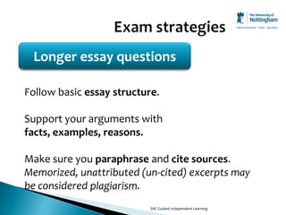 Longer essay questions

Follow basic essay structure.

Support your arguments with
facts, examples, reasons.

Make sure you paraphrase and cite sources.
Memorized, unattributed (un-cited) excerpts may
be considered plagiarism.
                           SAC Guided Independent Learning
 