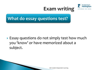 What do essay questions test?



   Essay questions do not simply test how much
    you ‘know’ or have memorized about a
    subject.



                          SAC Guided Independent Learning
 