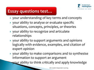 Essay questions test…
    your understanding of key terms and concepts
    your ability to analyse or evaluate specific
     situations, concepts, principles, or theories
    your ability to recognize and articulate
     relationships
    your ability to support arguments and opinions
     logically with evidence, examples, and citation of
     expert opinion
    your ability to make comparisons and to synthesise
     information to support an argument
    your ability to think critically and apply knowledge
                              SAC Guided Independent Learning
 
