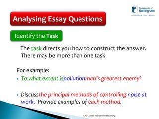 Analysing Essay Questions

Identify the Task
     The task directs you how to construct the answer.
     There may be more than one task.

 For example:
  To what extent ispollutionman’s greatest enemy?


    Discussthe principal methods of controlling noise at
     work. Provide examples of each method.

                              SAC Guided Independent Learning
 
