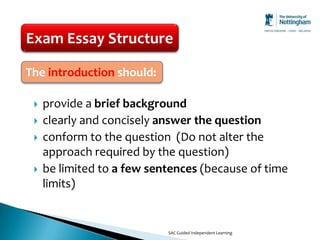 Exam Essay Structure

The introduction should:

    provide a brief background
    clearly and concisely answer the question
    conform to the question (Do not alter the
     approach required by the question)
    be limited to a few sentences (because of time
     limits)


                            SAC Guided Independent Learning
 
