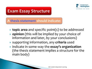 Exam Essay Structure

A thesis statement should indicate:

    topic area and specific point(s) to be addressed
    opinion (this will be implied by your choice of
     information and later, by your conclusions)
    supporting information, any criteria used
    indicate in some way the essay’s organization
     (the thesis statement implies a structure for the
     main body)


                             SAC Guided Independent Learning
 