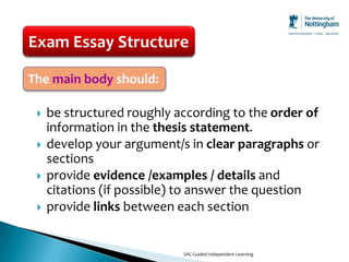 Exam Essay Structure

The main body should:

    be structured roughly according to the order of
     information in the thesis statement.
    develop your argument/s in clear paragraphs or
     sections
    provide evidence /examples / details and
     citations (if possible) to answer the question
    provide links between each section


                            SAC Guided Independent Learning
 