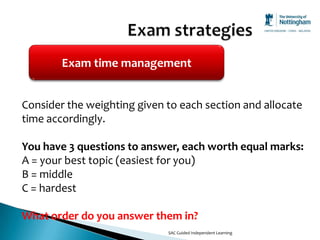 Exam time management


Consider the weighting given to each section and allocate
time accordingly.

You have 3 questions to answer, each worth equal marks:
A = your best topic (easiest for you)
B = middle
C = hardest

What order do you answer them in?
                             SAC Guided Independent Learning
 