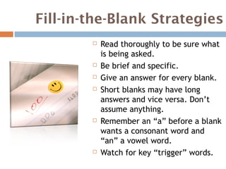 Fill-in-the-Blank Strategies
           Read thoroughly to be sure what
            is being asked.
           Be brief and specific.
           Give an answer for every blank.
           Short blanks may have long
            answers and vice versa. Don’t
            assume anything.
           Remember an “a” before a blank
            wants a consonant word and
            “an” a vowel word.
           Watch for key “trigger” words.
 