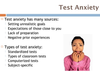 Test Anxiety
   Test anxiety has many sources:
       Setting unrealistic goals
       Expectations of those close to you
       Lack of preparation
       Negative prior experiences

   Types of test anxiety:
       Standardized tests
       Types of classroom tests
       Computerized tests
       Subject-specific
 