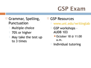 GSP Exam
   Grammar, Spelling,            GSP Resources
    Punctuation                       www.unt.edu/writinglab
       Multiple choice               GSP workshops –
       70% or higher                  AUDB 103
                                        October   18 @ 11:00
       May take the test up
        to 3 times                      a.m.
                                      Individual tutoring
 