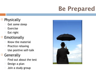 Be Prepared
   Physically
       Get some sleep
       Exercise
       Eat right
   Emotionally
       Know the material
       Practice relaxing
       Use positive self-talk
   Generally
       Find out about the test
       Design a plan
       Join a study group
 