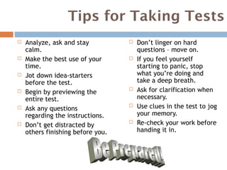 Tips for Taking Tests
   Analyze, ask and stay             Don’t linger on hard
    calm.                              questions – move on.
   Make the best use of your         If you feel yourself
    time.                              starting to panic, stop
   Jot down idea-starters             what you’re doing and
    before the test.                   take a deep breath.
   Begin by previewing the
                                      Ask for clarification when
    entire test.                       necessary.
   Ask any questions
                                      Use clues in the test to jog
    regarding the instructions.        your memory.
   Don’t get distracted by
                                      Re-check your work before
    others finishing before you.       handing it in.
 