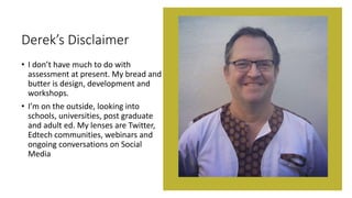 Derek’s Disclaimer
• I don’t have much to do with
assessment at present. My bread and
butter is design, development and
workshops.
• I’m on the outside, looking into
schools, universities, post graduate
and adult ed. My lenses are Twitter,
Edtech communities, webinars and
ongoing conversations on Social
Media
 
