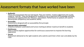 Assessment formats that have worked have been
• Authentic
These are assessments that are task based. They are realistic, involve judgement and usually
linked to “real life”. They are designed for students to use a repertoire of knowledge and skills,
and there are opportunities for rehearse, consultation. Performance or poducts are used to
demonstrate competency and academic ability
• Accessible
Assessments designed with an accessibility-first principle
• Appropriately automated
A balance between automated and human marking to deliver maximum benefit to students
• Continuous
Data is used to explore opportunities for continuous assessment to improve the learning
experience
• Secure
Assessment delivered to the right students who submits work that is their own and abides by the
rules
 