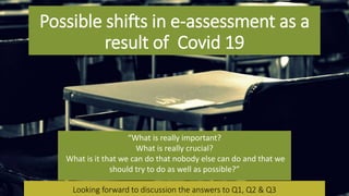 Possible shifts in e-assessment as a
result of Covid 19
Looking forward to discussion the answers to Q1, Q2 & Q3Looking forward to discussion the answers to Q1, Q2 & Q3
“What is really important?
What is really crucial?
What is it that we can do that nobody else can do and that we
should try to do as well as possible?”
 