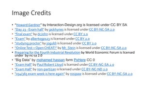 Image Credits
• “Howard Gardner” by Interaction-Design.org is licensed under CC BY SA
• "Day 23 - Exam hall" by jackhynes is licensed under CC BY-NC-SA 2.0
• "final exam" by dcJohn is licensed under CC BY 2.0
• "Exam" by albertogp123 is licensed under CC BY 2.0
• "studying proctor" by joguldi is licensed under CC BY 2.0
• "OnlineTest = Open CHEAT!" by Mr_Stein is licensed under CC BY-NC-SA 2.0
• Preparing for the Fourth Industrial Revolution by World Economic Forum is licensed
under by-nc-sa 2.0
• “Big Data” by mohamed hassan form PxHere CC 0
• "Exam Hall" by Paul Robert Lloyd is licensed under CC BY-NC-SA 2.0
• "Exam Hall" by non-partizan is licensed under CC BY-NC-ND 2.0
• "034/365 exam week is here again" by rosipaw is licensed under CC BY-NC-SA 2.0
 