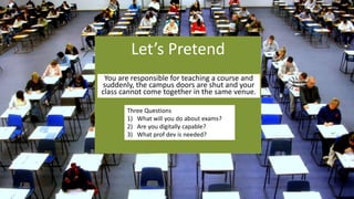 Let’s Pretend
You are responsible for teaching a course and
suddenly, the campus doors are shut and your
class cannot come together in the same venue.
Three Questions
1) What will you do about exams?
2) Are you digitally capable?
3) What prof dev is needed?
 