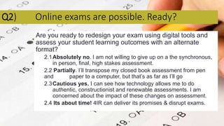Q2) Online exams are possible. Ready?
Are you ready to redesign your exam using digital tools and
assess your student learning outcomes with an alternate
format?
2.1Absolutely no. I am not willing to give up on a the synchronous,
in person, final, high stakes assessment.
2.2 Partially. I’ll transpose my closed book assessment from pen
and paper to a computer, but that’s as far as I’ll go
2.3Cautious yes. I can see how technology allows me to do
authentic, constructionist and renewable assessments. I am
concerned about the impact of these changes on assessment.
2.4 Its about time! 4IR can deliver its promises & disrupt exams.
 