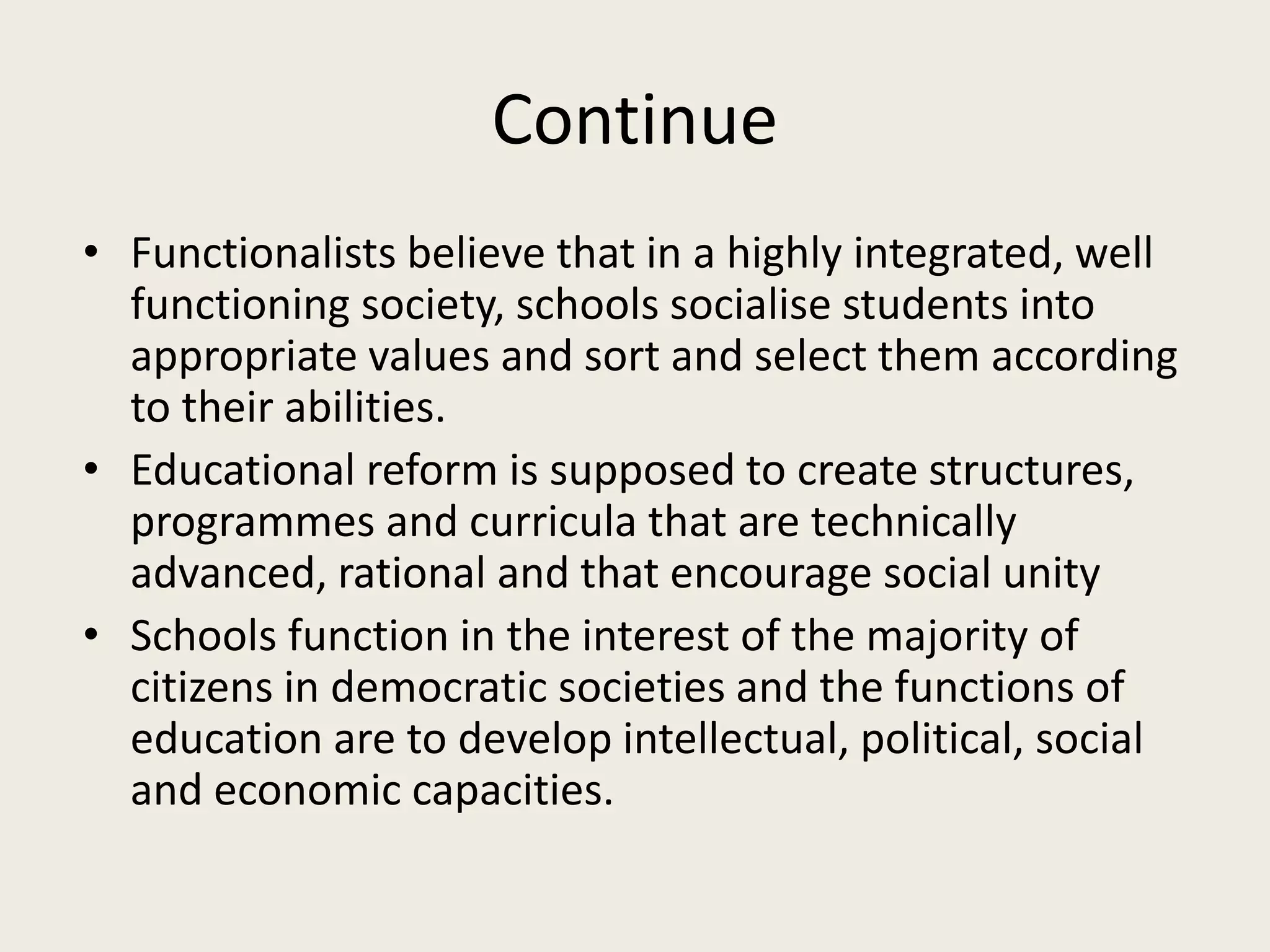 Continue
• Functionalists believe that in a highly integrated, well
functioning society, schools socialise students into
appropriate values and sort and select them according
to their abilities.
• Educational reform is supposed to create structures,
programmes and curricula that are technically
advanced, rational and that encourage social unity
• Schools function in the interest of the majority of
citizens in democratic societies and the functions of
education are to develop intellectual, political, social
and economic capacities.
 