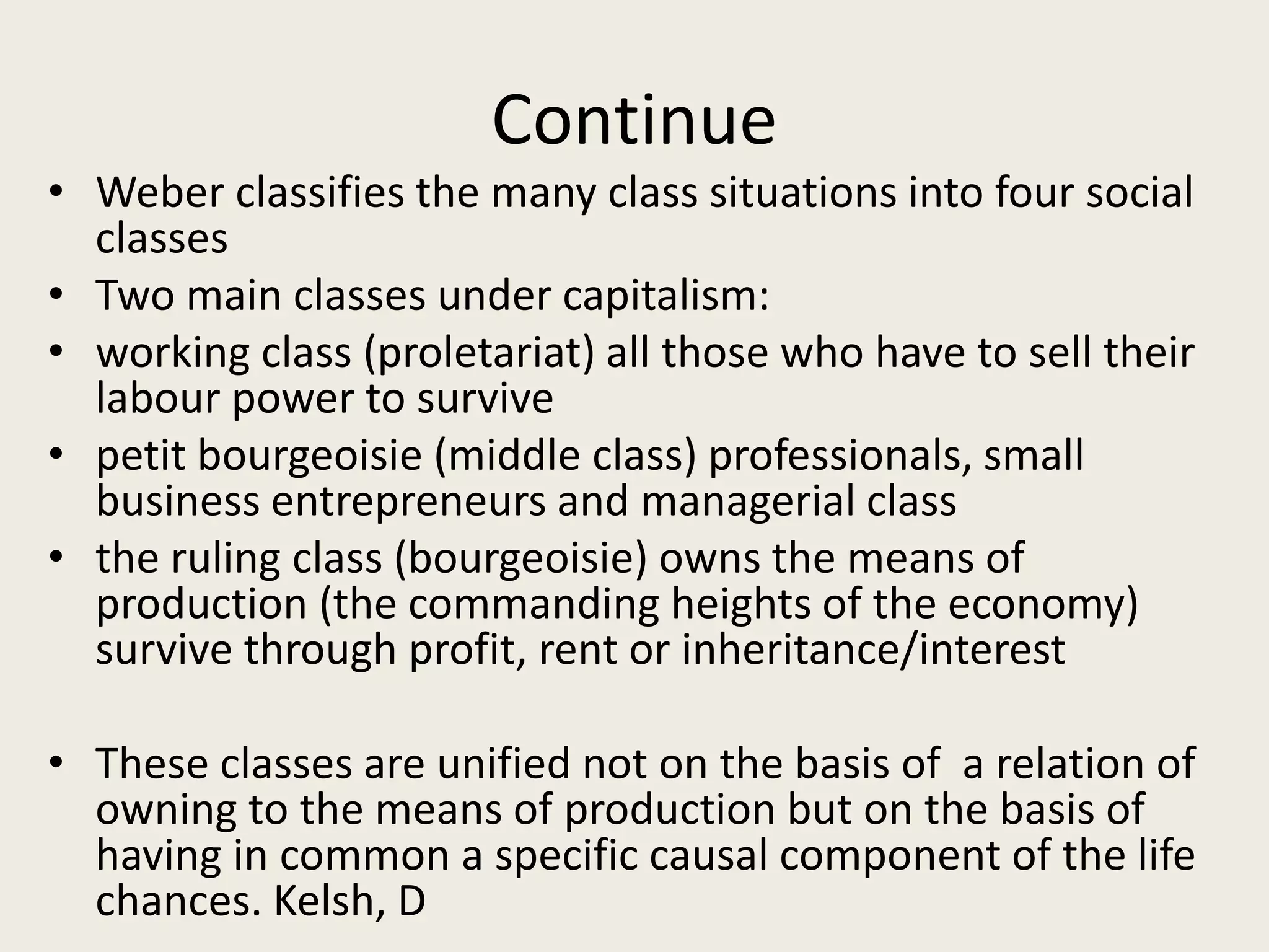 Continue
• Weber classifies the many class situations into four social
classes
• Two main classes under capitalism:
• working class (proletariat) all those who have to sell their
labour power to survive
• petit bourgeoisie (middle class) professionals, small
business entrepreneurs and managerial class
• the ruling class (bourgeoisie) owns the means of
production (the commanding heights of the economy)
survive through profit, rent or inheritance/interest
• These classes are unified not on the basis of a relation of
owning to the means of production but on the basis of
having in common a specific causal component of the life
chances. Kelsh, D
 