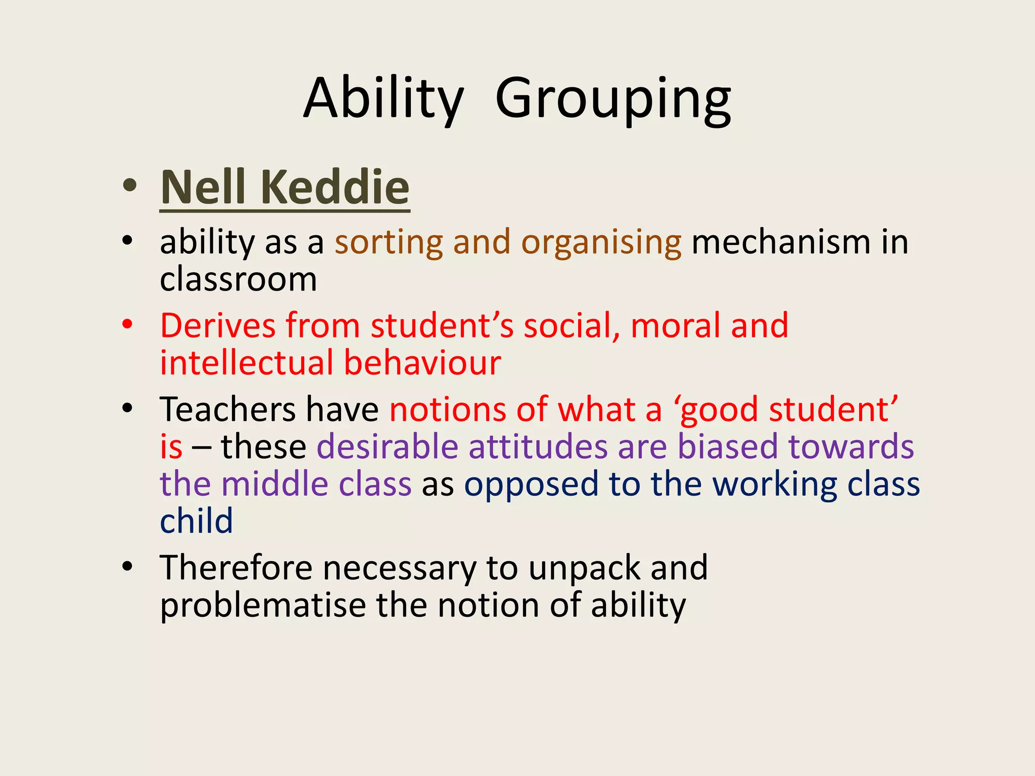 Ability Grouping
• Nell Keddie
• ability as a sorting and organising mechanism in
classroom
• Derives from student’s social, moral and
intellectual behaviour
• Teachers have notions of what a ‘good student’
is – these desirable attitudes are biased towards
the middle class as opposed to the working class
child
• Therefore necessary to unpack and
problematise the notion of ability
 