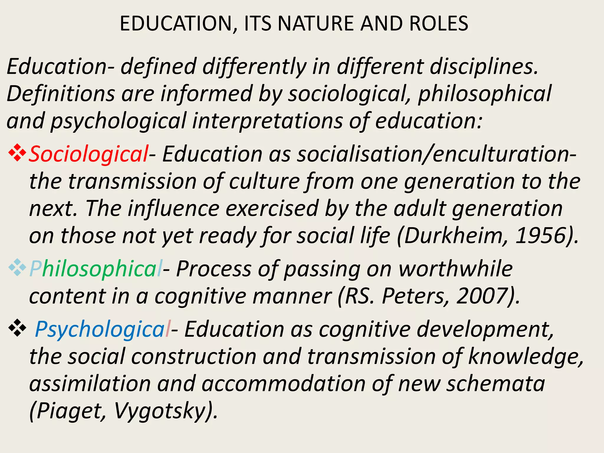 EDUCATION, ITS NATURE AND ROLES
Education- defined differently in different disciplines.
Definitions are informed by sociological, philosophical
and psychological interpretations of education:
Sociological- Education as socialisation/enculturation-
the transmission of culture from one generation to the
next. The influence exercised by the adult generation
on those not yet ready for social life (Durkheim, 1956).
Philosophical- Process of passing on worthwhile
content in a cognitive manner (RS. Peters, 2007).
 Psychological- Education as cognitive development,
the social construction and transmission of knowledge,
assimilation and accommodation of new schemata
(Piaget, Vygotsky).
 
