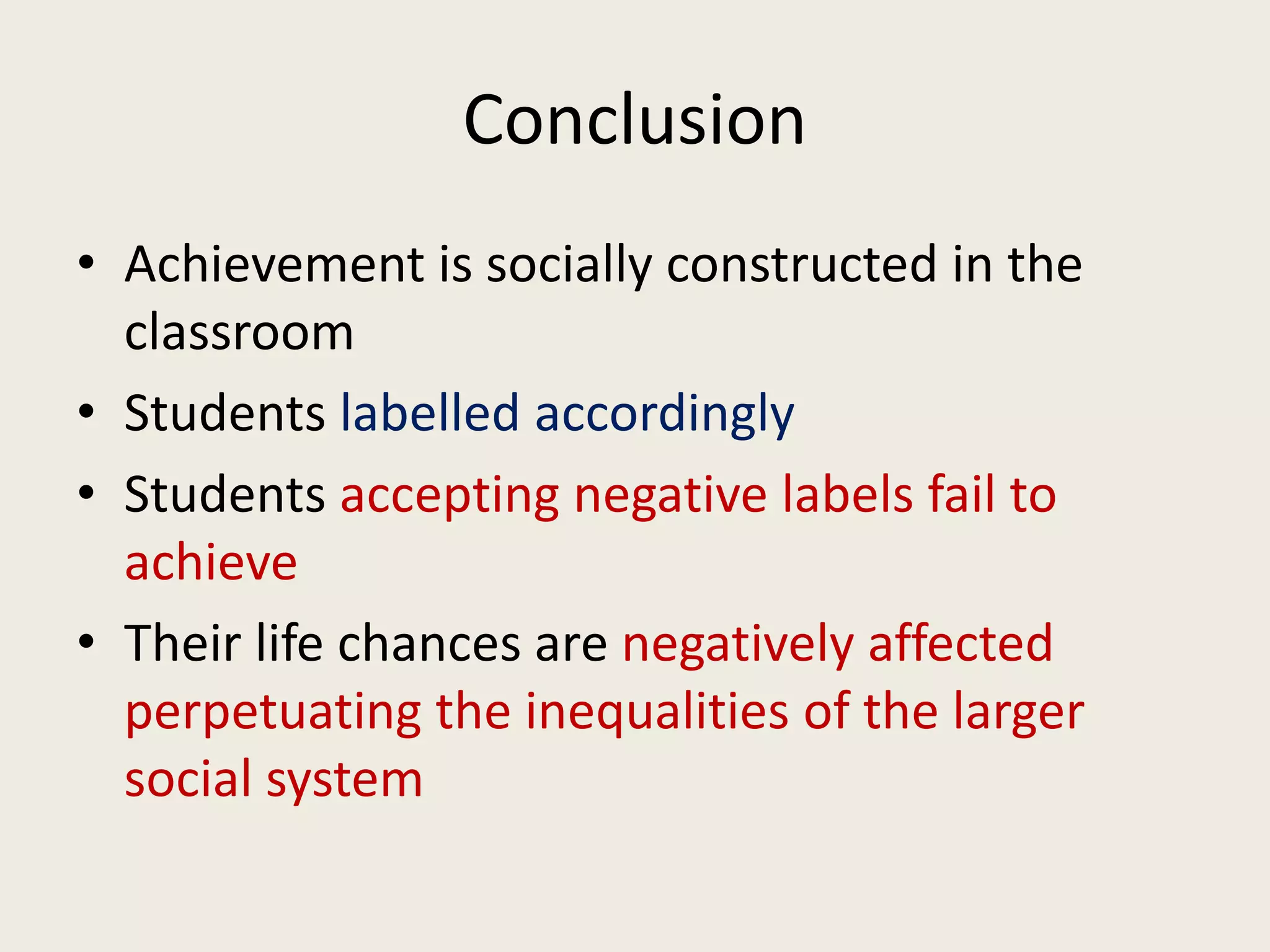 Conclusion
• Achievement is socially constructed in the
classroom
• Students labelled accordingly
• Students accepting negative labels fail to
achieve
• Their life chances are negatively affected
perpetuating the inequalities of the larger
social system
 