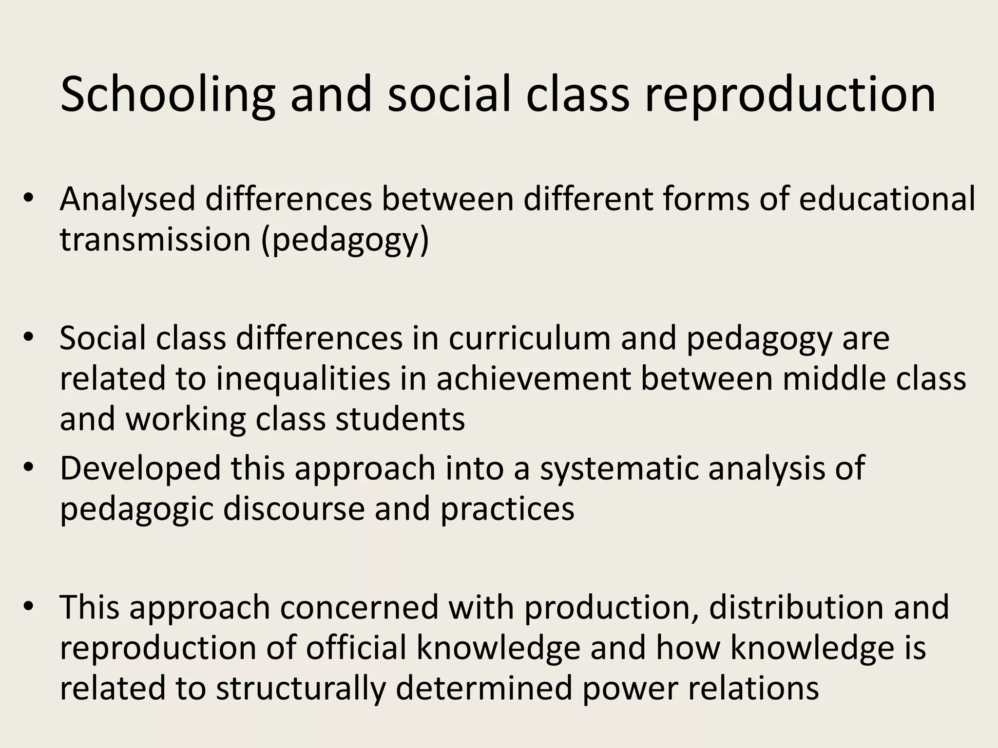 Schooling and social class reproduction
• Analysed differences between different forms of educational
transmission (pedagogy)
• Social class differences in curriculum and pedagogy are
related to inequalities in achievement between middle class
and working class students
• Developed this approach into a systematic analysis of
pedagogic discourse and practices
• This approach concerned with production, distribution and
reproduction of official knowledge and how knowledge is
related to structurally determined power relations
 