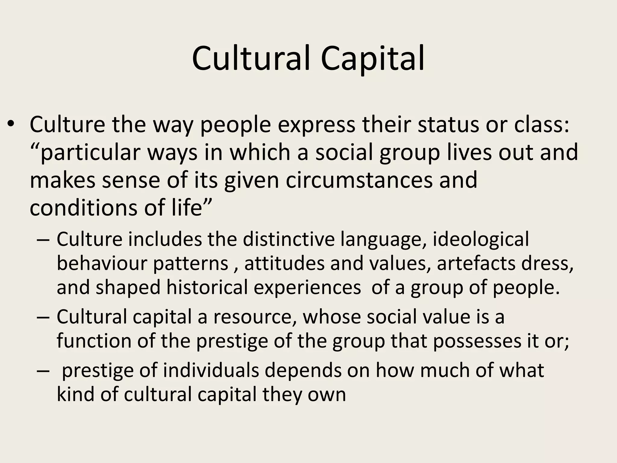 Cultural Capital
• Culture the way people express their status or class:
“particular ways in which a social group lives out and
makes sense of its given circumstances and
conditions of life”
– Culture includes the distinctive language, ideological
behaviour patterns , attitudes and values, artefacts dress,
and shaped historical experiences of a group of people.
– Cultural capital a resource, whose social value is a
function of the prestige of the group that possesses it or;
– prestige of individuals depends on how much of what
kind of cultural capital they own
 