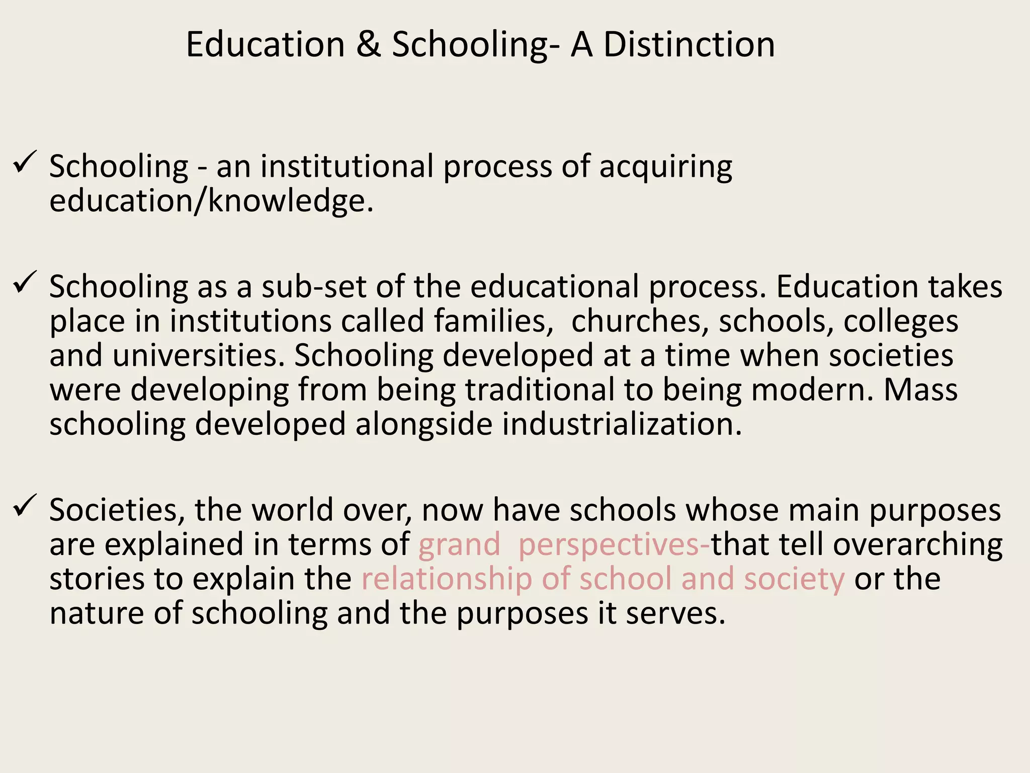 Education & Schooling- A Distinction
 Schooling - an institutional process of acquiring
education/knowledge.
 Schooling as a sub-set of the educational process. Education takes
place in institutions called families, churches, schools, colleges
and universities. Schooling developed at a time when societies
were developing from being traditional to being modern. Mass
schooling developed alongside industrialization.
 Societies, the world over, now have schools whose main purposes
are explained in terms of grand perspectives-that tell overarching
stories to explain the relationship of school and society or the
nature of schooling and the purposes it serves.
 