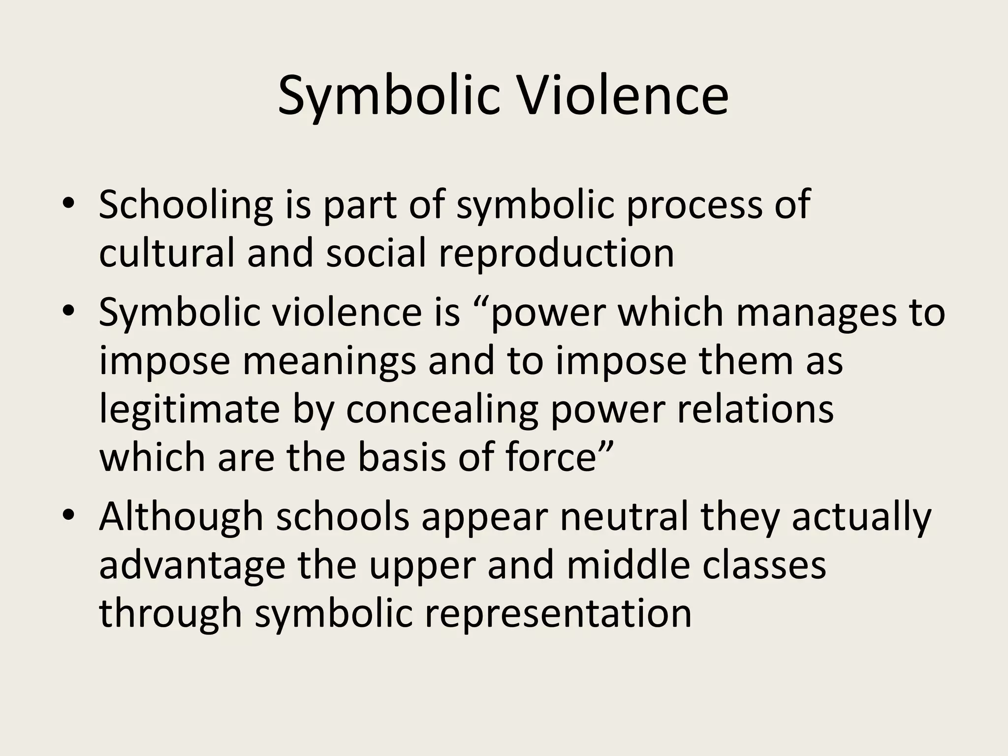 Symbolic Violence
• Schooling is part of symbolic process of
cultural and social reproduction
• Symbolic violence is “power which manages to
impose meanings and to impose them as
legitimate by concealing power relations
which are the basis of force”
• Although schools appear neutral they actually
advantage the upper and middle classes
through symbolic representation
 