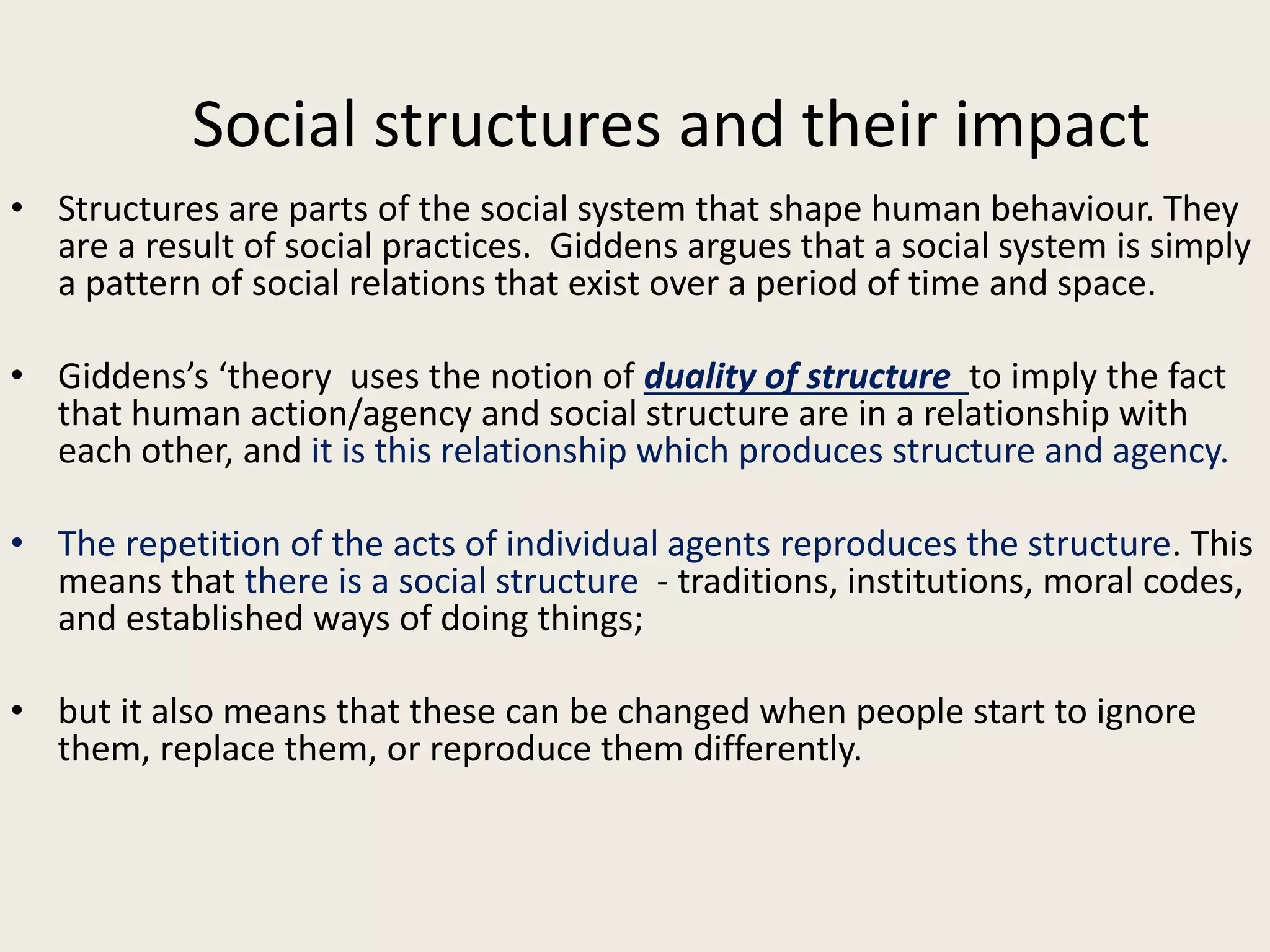Social structures and their impact
• Structures are parts of the social system that shape human behaviour. They
are a result of social practices. Giddens argues that a social system is simply
a pattern of social relations that exist over a period of time and space.
• Giddens’s ‘theory uses the notion of duality of structure to imply the fact
that human action/agency and social structure are in a relationship with
each other, and it is this relationship which produces structure and agency.
• The repetition of the acts of individual agents reproduces the structure. This
means that there is a social structure - traditions, institutions, moral codes,
and established ways of doing things;
• but it also means that these can be changed when people start to ignore
them, replace them, or reproduce them differently.
 
