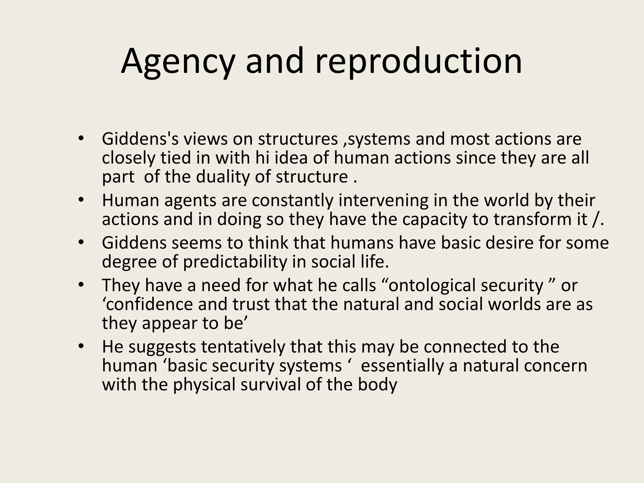 Agency and reproduction
• Giddens's views on structures ,systems and most actions are
closely tied in with hi idea of human actions since they are all
part of the duality of structure .
• Human agents are constantly intervening in the world by their
actions and in doing so they have the capacity to transform it /.
• Giddens seems to think that humans have basic desire for some
degree of predictability in social life.
• They have a need for what he calls “ontological security ” or
‘confidence and trust that the natural and social worlds are as
they appear to be’
• He suggests tentatively that this may be connected to the
human ‘basic security systems ‘ essentially a natural concern
with the physical survival of the body
 