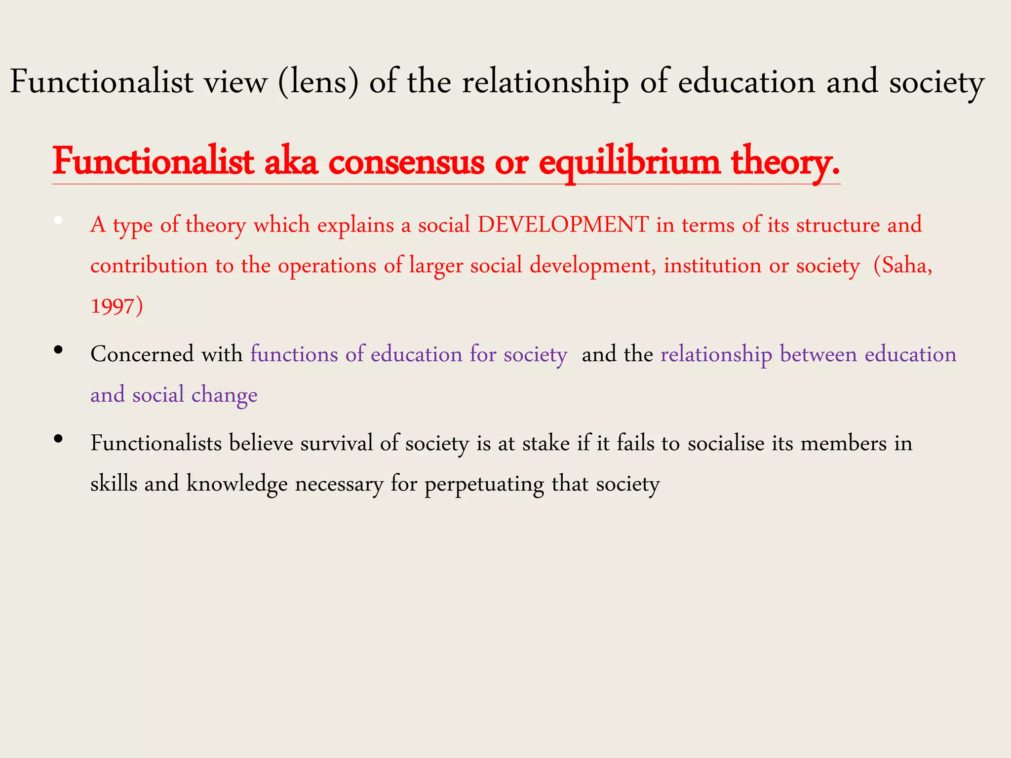 Functionalist view (lens) of the relationship of education and society
Functionalist aka consensus or equilibrium theory.
• A type of theory which explains a social DEVELOPMENT in terms of its structure and
contribution to the operations of larger social development, institution or society (Saha,
1997)
• Concerned with functions of education for society and the relationship between education
and social change
• Functionalists believe survival of society is at stake if it fails to socialise its members in
skills and knowledge necessary for perpetuating that society
 