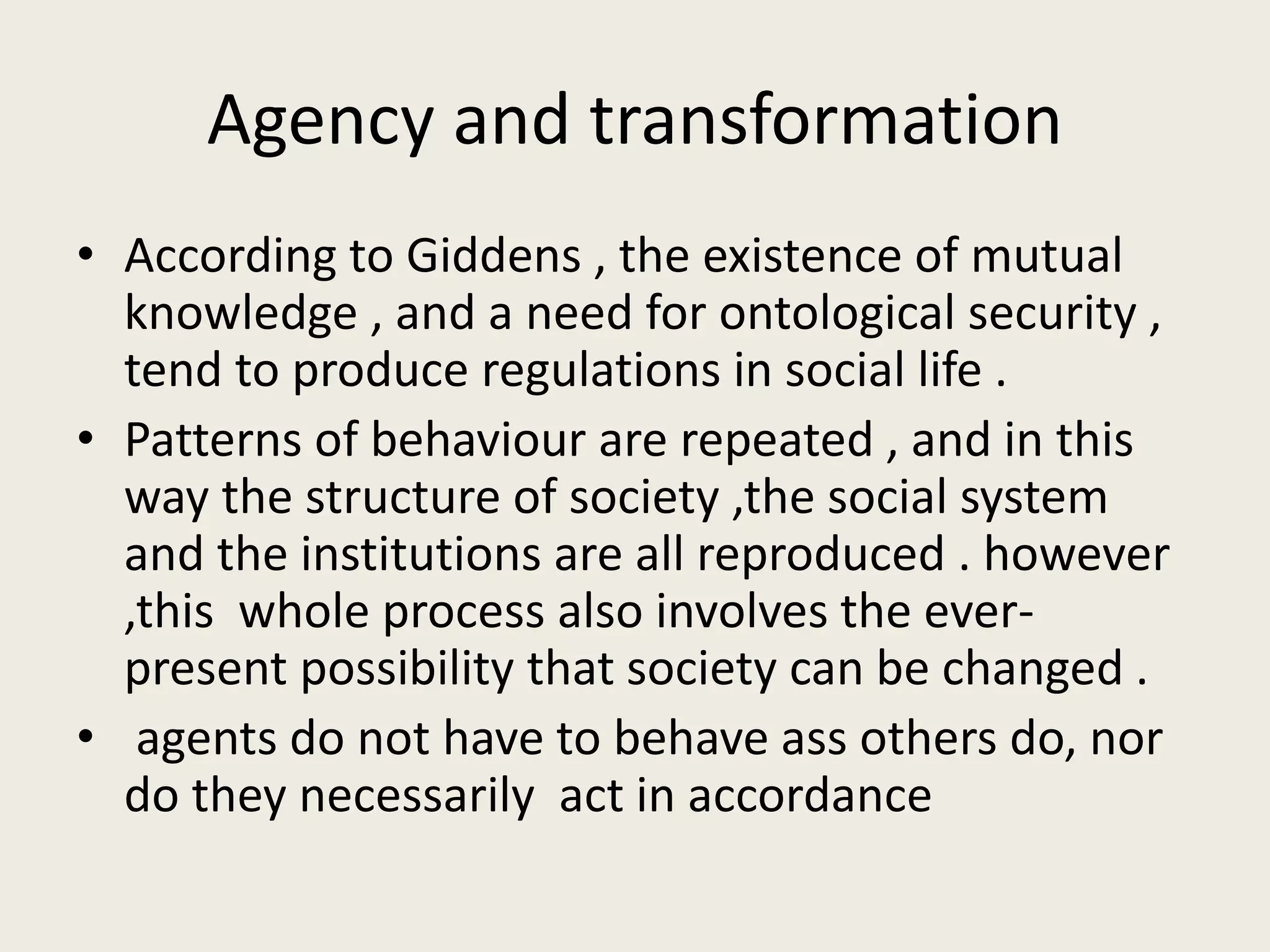 Agency and transformation
• According to Giddens , the existence of mutual
knowledge , and a need for ontological security ,
tend to produce regulations in social life .
• Patterns of behaviour are repeated , and in this
way the structure of society ,the social system
and the institutions are all reproduced . however
,this whole process also involves the ever-
present possibility that society can be changed .
• agents do not have to behave ass others do, nor
do they necessarily act in accordance
 