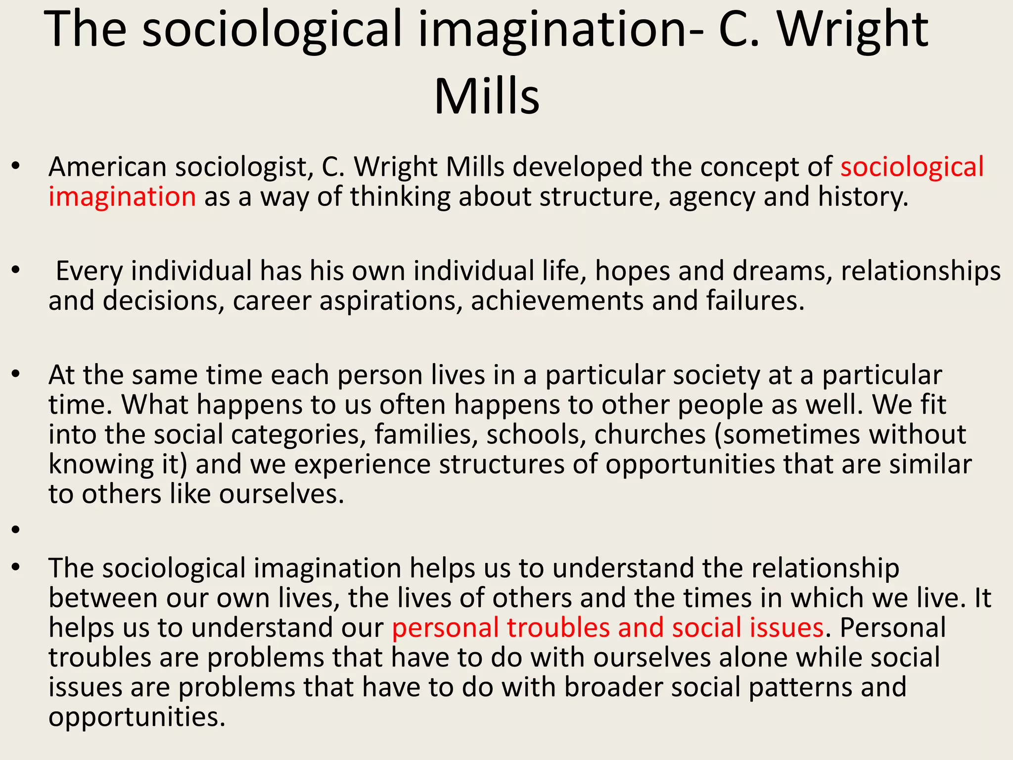 The sociological imagination- C. Wright
Mills
• American sociologist, C. Wright Mills developed the concept of sociological
imagination as a way of thinking about structure, agency and history.
• Every individual has his own individual life, hopes and dreams, relationships
and decisions, career aspirations, achievements and failures.
• At the same time each person lives in a particular society at a particular
time. What happens to us often happens to other people as well. We fit
into the social categories, families, schools, churches (sometimes without
knowing it) and we experience structures of opportunities that are similar
to others like ourselves.
•
• The sociological imagination helps us to understand the relationship
between our own lives, the lives of others and the times in which we live. It
helps us to understand our personal troubles and social issues. Personal
troubles are problems that have to do with ourselves alone while social
issues are problems that have to do with broader social patterns and
opportunities.
 