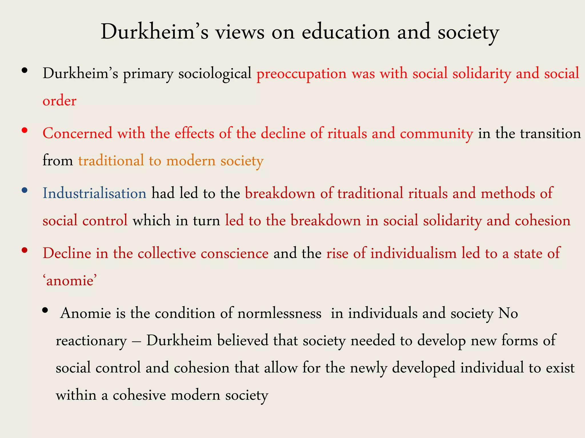 Durkheim’s views on education and society
• Durkheim’s primary sociological preoccupation was with social solidarity and social
order
• Concerned with the effects of the decline of rituals and community in the transition
from traditional to modern society
• Industrialisation had led to the breakdown of traditional rituals and methods of
social control which in turn led to the breakdown in social solidarity and cohesion
• Decline in the collective conscience and the rise of individualism led to a state of
‘anomie’
• Anomie is the condition of normlessness in individuals and society No
reactionary – Durkheim believed that society needed to develop new forms of
social control and cohesion that allow for the newly developed individual to exist
within a cohesive modern society
 